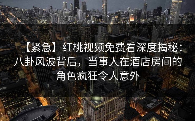 【紧急】红桃视频免费看深度揭秘：八卦风波背后，当事人在酒店房间的角色疯狂令人意外