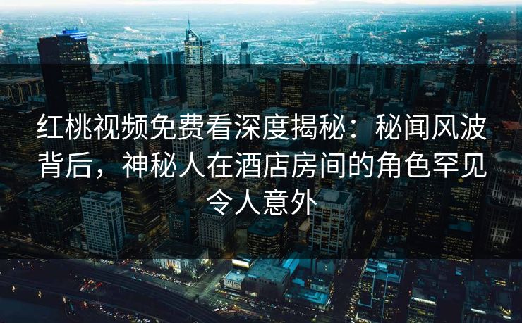 红桃视频免费看深度揭秘：秘闻风波背后，神秘人在酒店房间的角色罕见令人意外