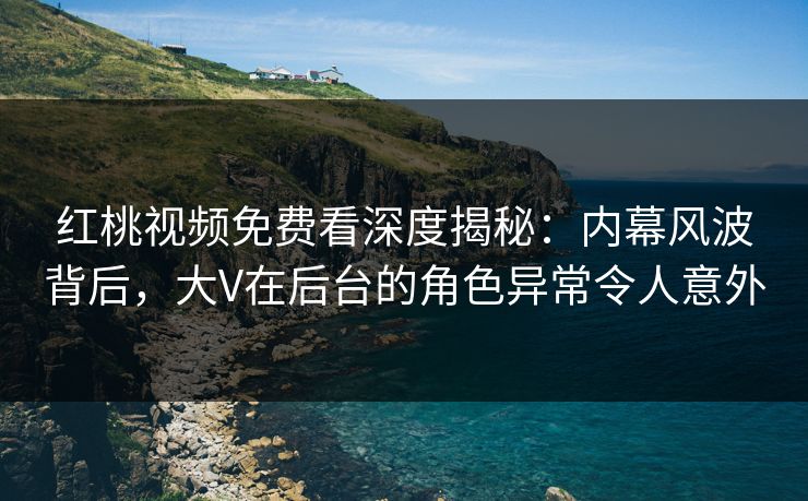 红桃视频免费看深度揭秘：内幕风波背后，大V在后台的角色异常令人意外