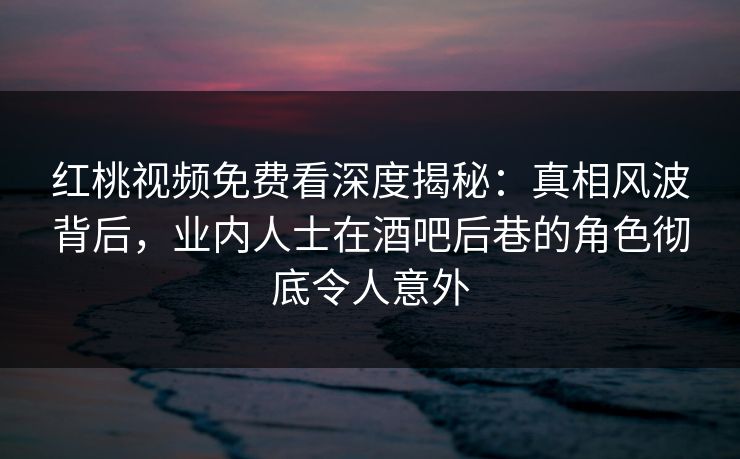 红桃视频免费看深度揭秘：真相风波背后，业内人士在酒吧后巷的角色彻底令人意外