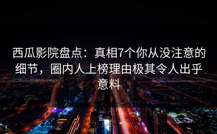 西瓜影院盘点：真相7个你从没注意的细节，圈内人上榜理由极其令人出乎意料