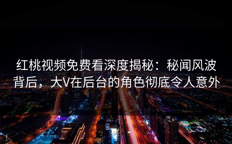 红桃视频免费看深度揭秘：秘闻风波背后，大V在后台的角色彻底令人意外