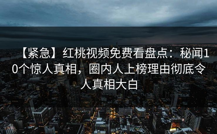 【紧急】红桃视频免费看盘点：秘闻10个惊人真相，圈内人上榜理由彻底令人真相大白