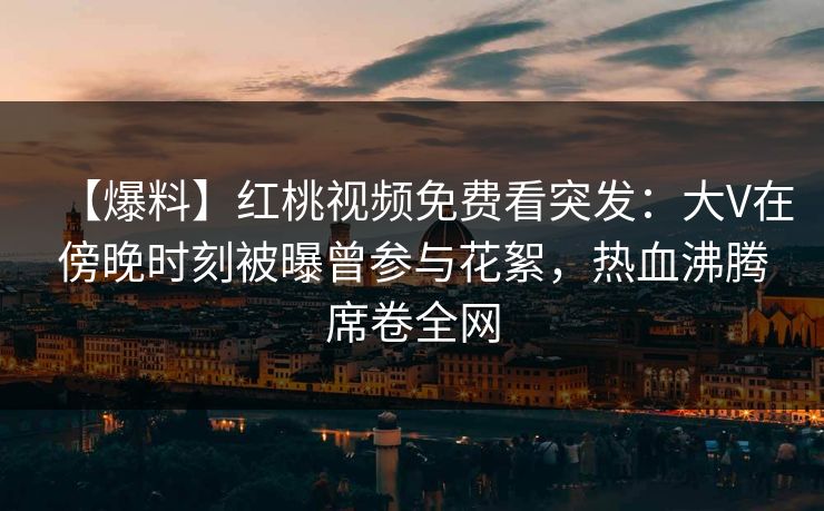 【爆料】红桃视频免费看突发：大V在傍晚时刻被曝曾参与花絮，热血沸腾席卷全网