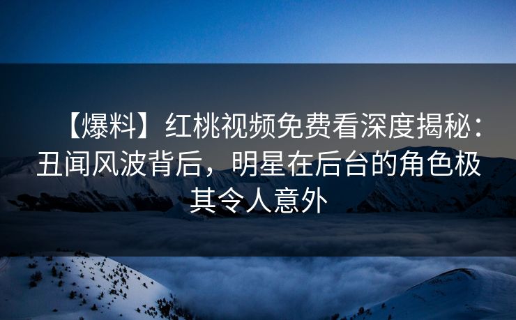 【爆料】红桃视频免费看深度揭秘：丑闻风波背后，明星在后台的角色极其令人意外