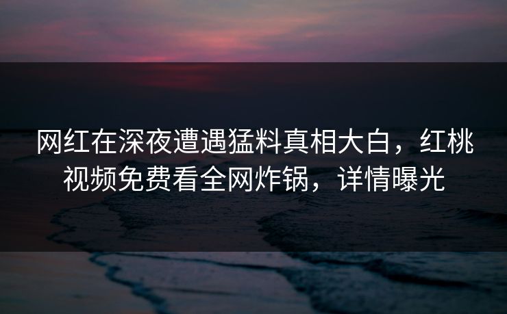 网红在深夜遭遇猛料真相大白,红桃视频免费看全网炸锅,详情曝光 网红在深夜遭遇猛料真相大白,红桃视频免费看全网炸锅,详情曝光