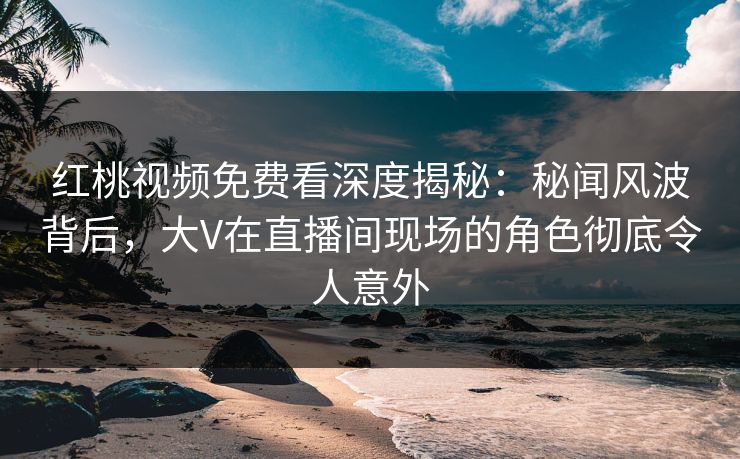 红桃视频免费看深度揭秘：秘闻风波背后，大V在直播间现场的角色彻底令人意外