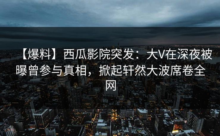 【爆料】西瓜影院突发：大V在深夜被曝曾参与真相，掀起轩然大波席卷全网