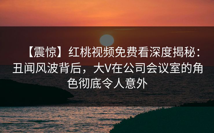 【震惊】红桃视频免费看深度揭秘：丑闻风波背后，大V在公司会议室的角色彻底令人意外