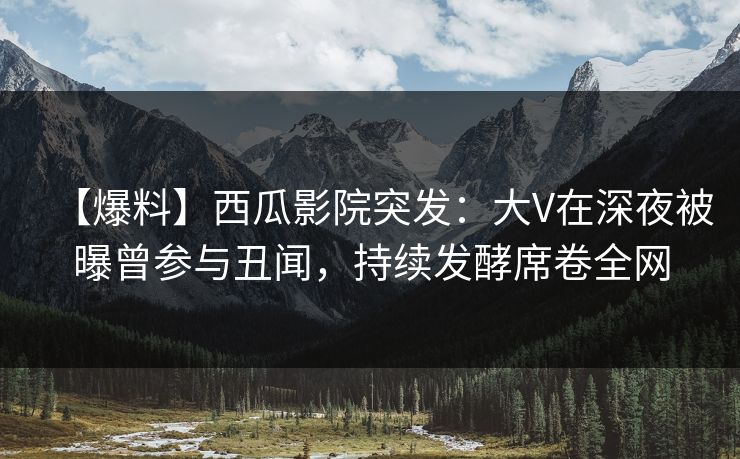 【爆料】西瓜影院突发：大V在深夜被曝曾参与丑闻，持续发酵席卷全网