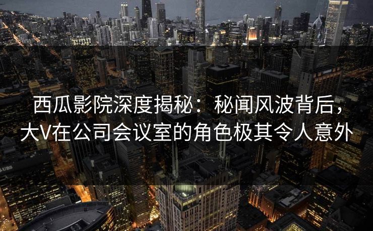 西瓜影院深度揭秘：秘闻风波背后，大V在公司会议室的角色极其令人意外