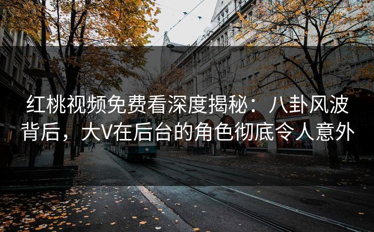红桃视频免费看深度揭秘：八卦风波背后，大V在后台的角色彻底令人意外