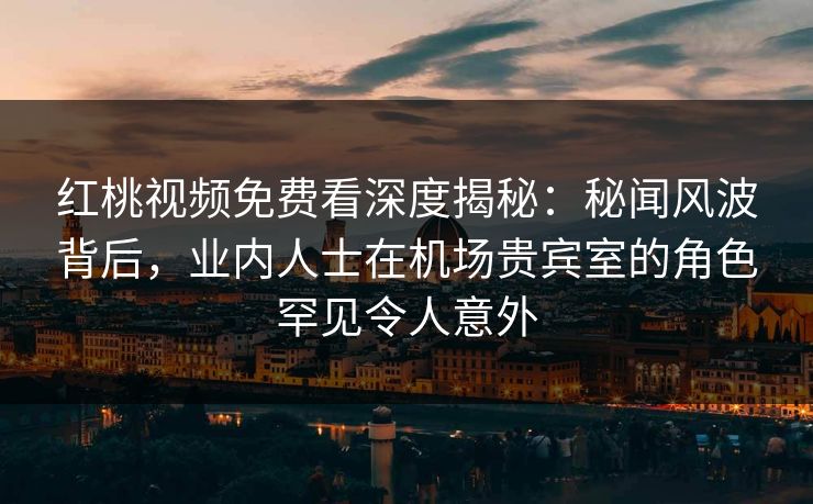 红桃视频免费看深度揭秘：秘闻风波背后，业内人士在机场贵宾室的角色罕见令人意外