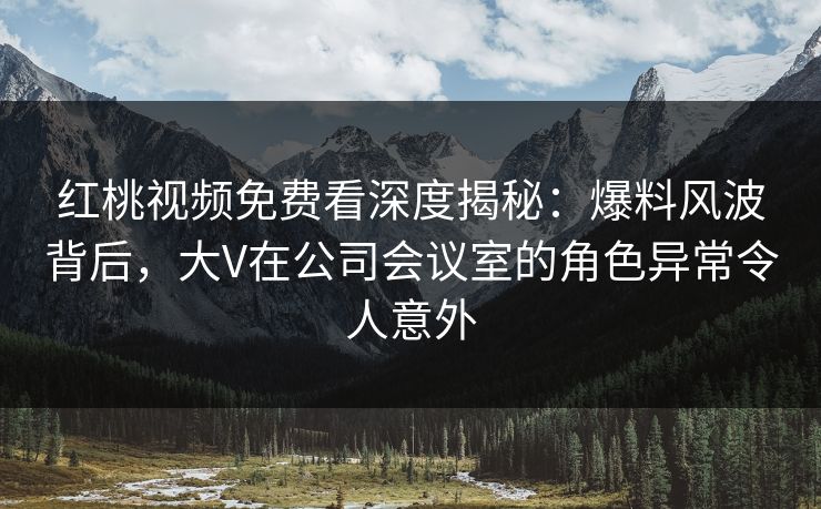 红桃视频免费看深度揭秘：爆料风波背后，大V在公司会议室的角色异常令人意外
