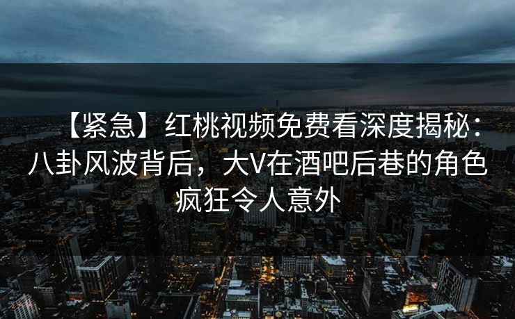 【紧急】红桃视频免费看深度揭秘：八卦风波背后，大V在酒吧后巷的角色疯狂令人意外
