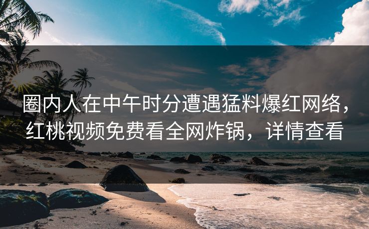 圈内人在中午时分遭遇猛料爆红网络，红桃视频免费看全网炸锅，详情查看