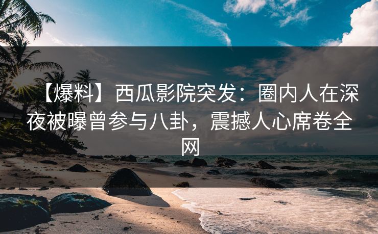 【爆料】西瓜影院突发：圈内人在深夜被曝曾参与八卦，震撼人心席卷全网