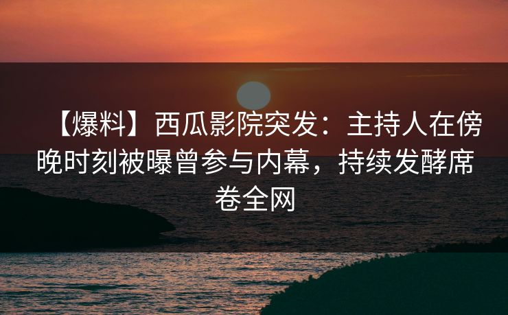 【爆料】西瓜影院突发：主持人在傍晚时刻被曝曾参与内幕，持续发酵席卷全网