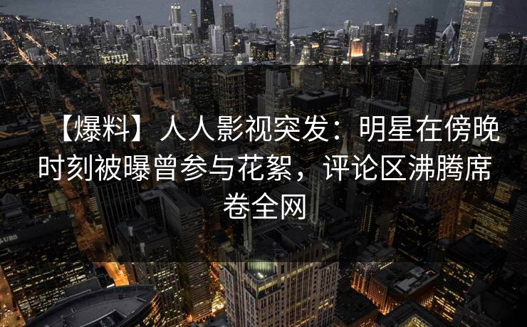 【爆料】人人影视突发：明星在傍晚时刻被曝曾参与花絮，评论区沸腾席卷全网