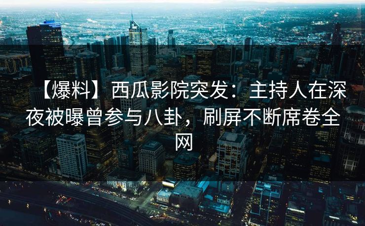 【爆料】西瓜影院突发：主持人在深夜被曝曾参与八卦，刷屏不断席卷全网
