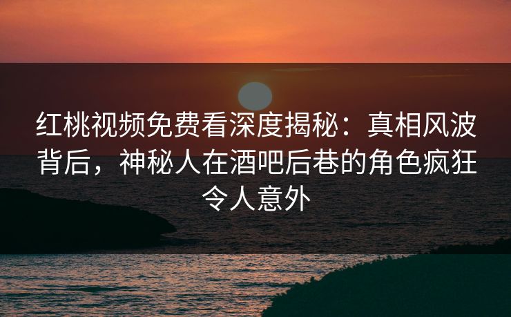 红桃视频免费看深度揭秘：真相风波背后，神秘人在酒吧后巷的角色疯狂令人意外