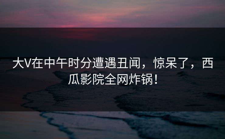 大V在中午时分遭遇丑闻，惊呆了，西瓜影院全网炸锅！
