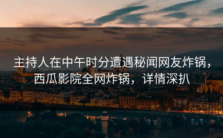 主持人在中午时分遭遇秘闻网友炸锅，西瓜影院全网炸锅，详情深扒