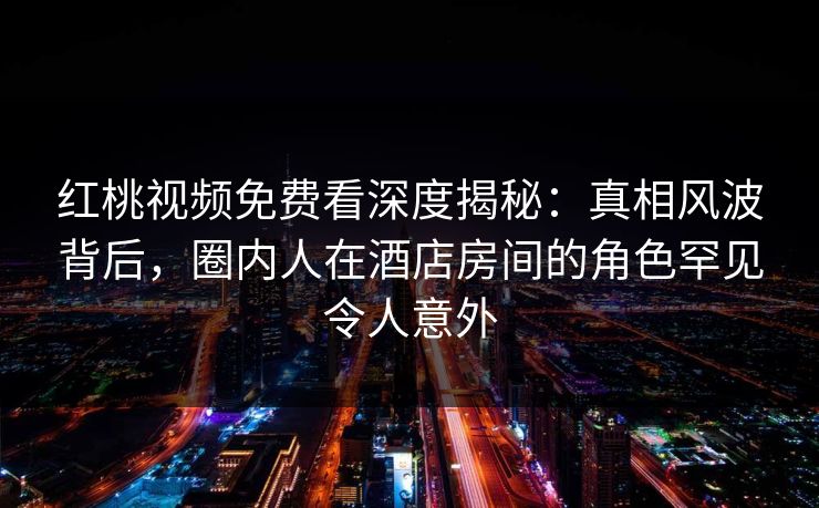 红桃视频免费看深度揭秘：真相风波背后，圈内人在酒店房间的角色罕见令人意外