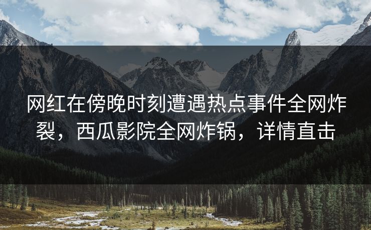 网红在傍晚时刻遭遇热点事件全网炸裂，西瓜影院全网炸锅，详情直击