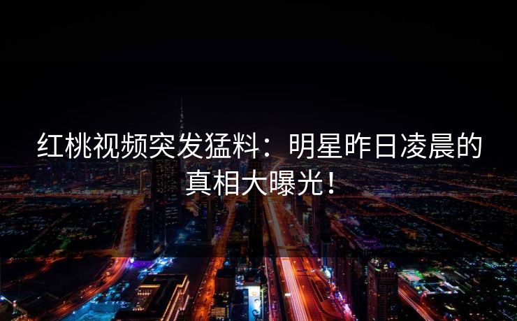 红桃视频突发猛料：明星昨日凌晨的真相大曝光！