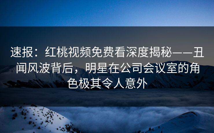 速报：红桃视频免费看深度揭秘——丑闻风波背后，明星在公司会议室的角色极其令人意外