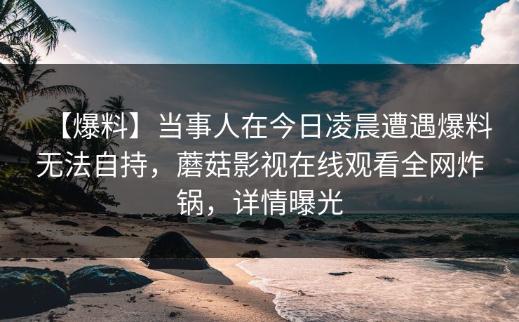 【爆料】当事人在今日凌晨遭遇爆料无法自持，蘑菇影视在线观看全网炸锅，详情曝光