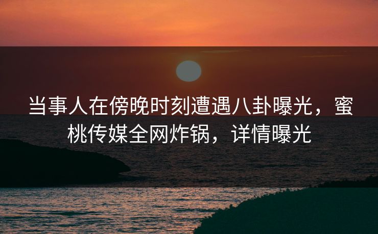 当事人在傍晚时刻遭遇八卦曝光，蜜桃传媒全网炸锅，详情曝光