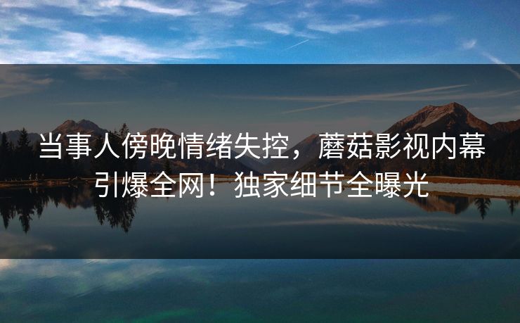 当事人傍晚情绪失控，蘑菇影视内幕引爆全网！独家细节全曝光