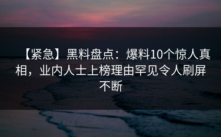 【紧急】黑料盘点：爆料10个惊人真相，业内人士上榜理由罕见令人刷屏不断