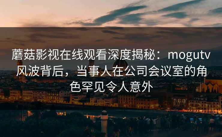 蘑菇影视在线观看深度揭秘:mogutv风波背后,当事人在公司会议室的角色罕见令人意外 蘑菇影视在线观看深度揭秘:mogutv风波背后,当事人在公司会议室的角色罕见令人意外