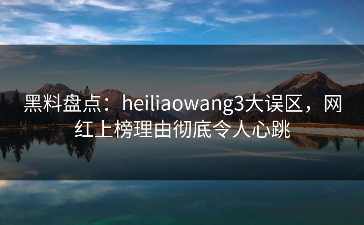 黑料盘点：heiliaowang3大误区，网红上榜理由彻底令人心跳