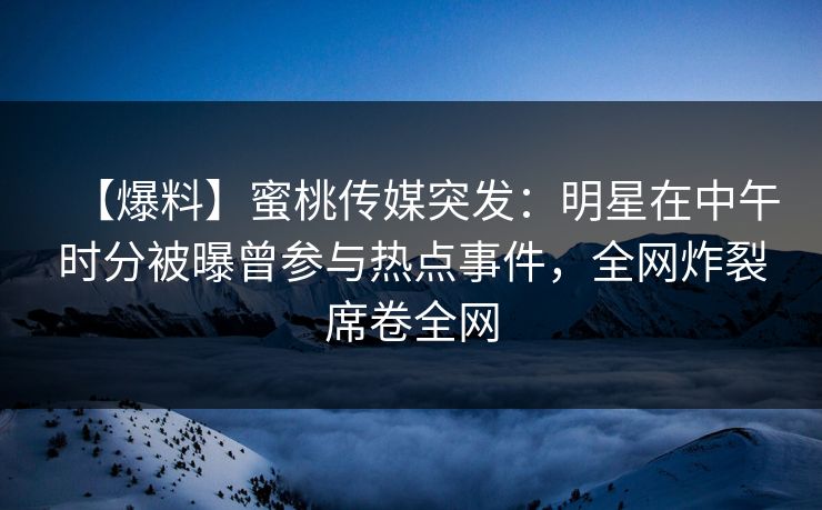【爆料】蜜桃传媒突发：明星在中午时分被曝曾参与热点事件，全网炸裂席卷全网