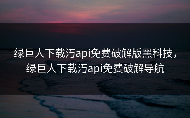绿巨人下载汅api免费破解版黑科技，绿巨人下载汅api免费破解导航
