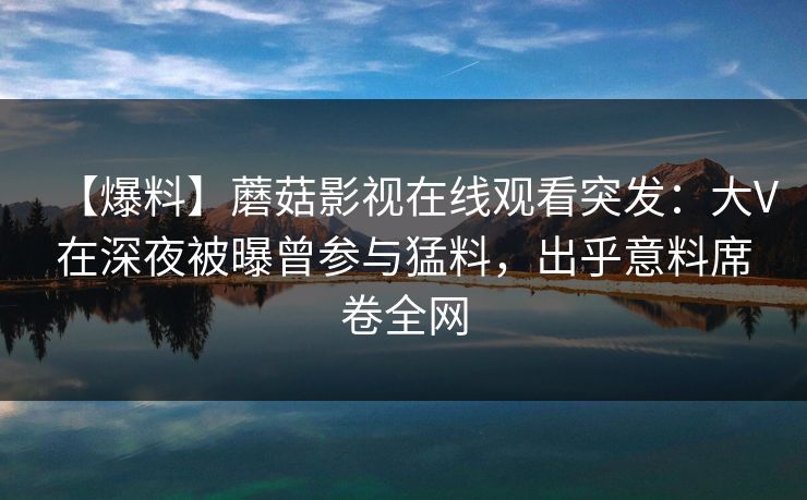【爆料】蘑菇影视在线观看突发：大V在深夜被曝曾参与猛料，出乎意料席卷全网
