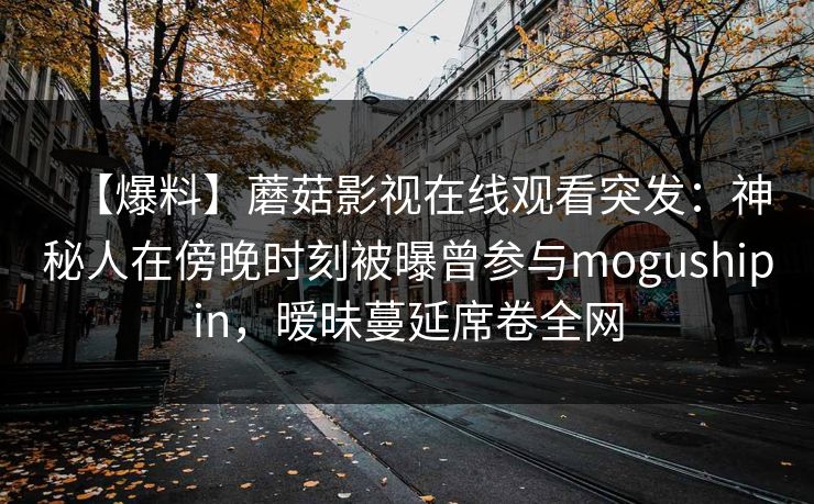 【爆料】蘑菇影视在线观看突发:神秘人在傍晚时刻被曝曾参与mogushipin,暧昧蔓延席卷全网 【爆料】蘑菇影视在线观看突发:神秘人在傍晚时刻被曝曾参与mogushipin,暧昧蔓延席卷全网