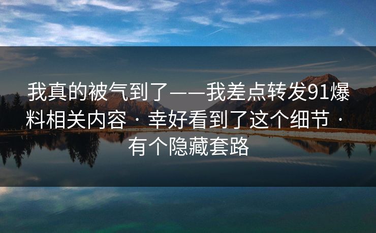 我真的被气到了——我差点转发91爆料相关内容 · 幸好看到了这个细节 · 有个隐藏套路