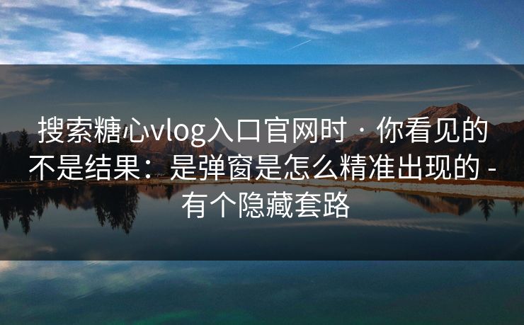 搜索糖心vlog入口官网时 · 你看见的不是结果：是弹窗是怎么精准出现的 - 有个隐藏套路