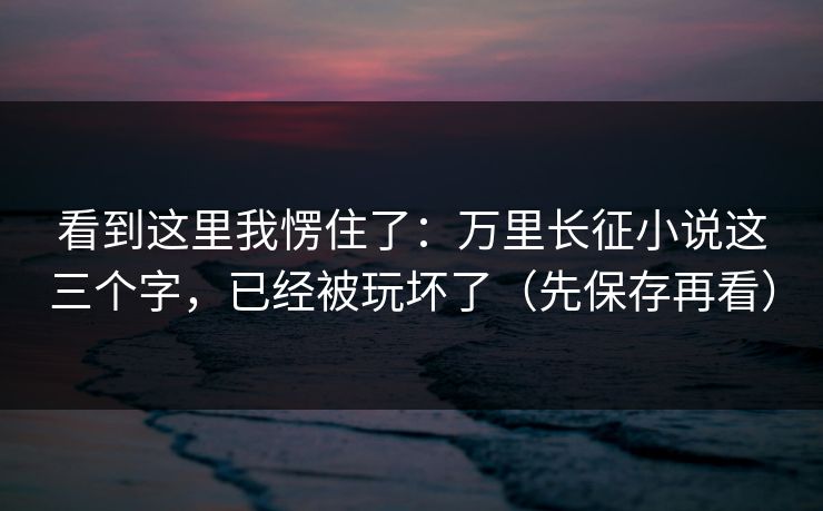 看到这里我愣住了：万里长征小说这三个字，已经被玩坏了（先保存再看）