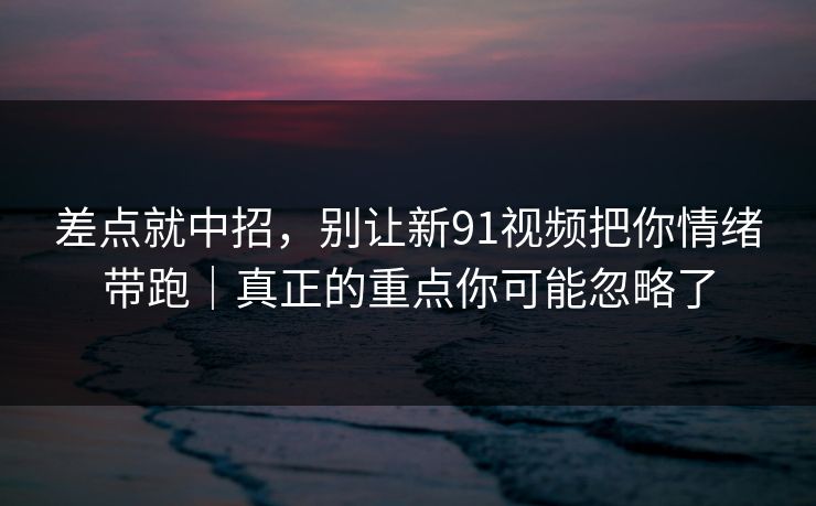 差点就中招，别让新91视频把你情绪带跑｜真正的重点你可能忽略了