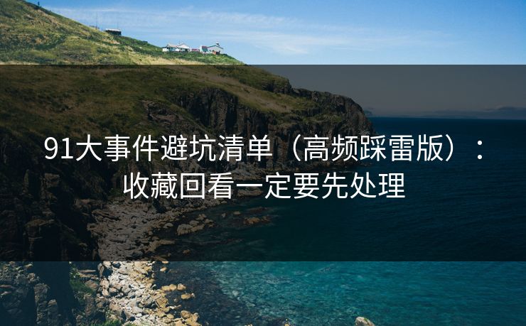 91大事件避坑清单(高频踩雷版):收藏回看一定要先处理 91大事件避坑清单(高频踩雷版):收藏回看一定要先处理