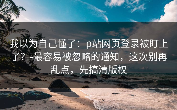 我以为自己懂了:p站网页登录被盯上了?-最容易被忽略的通知,这次别再乱点,先搞清版权 我以为自己懂了:p站网页登录被盯上了?-最容易被忽略的通知,这次别再乱点,先搞清版权
