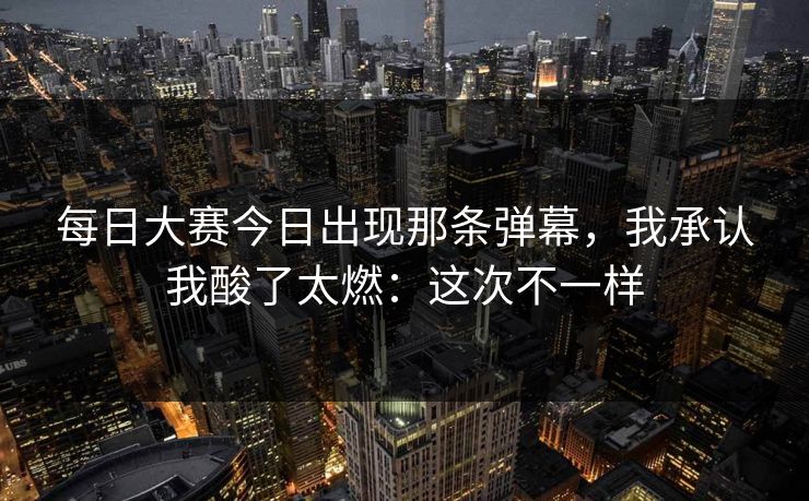 每日大赛今日出现那条弹幕，我承认我酸了太燃：这次不一样