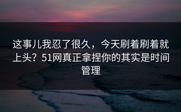 这事儿我忍了很久,今天刷着刷着就上头?51网真正拿捏你的其实是时间管理 这事儿我忍了很久,今天刷着刷着就上头?51网真正拿捏你的其实是时间管理