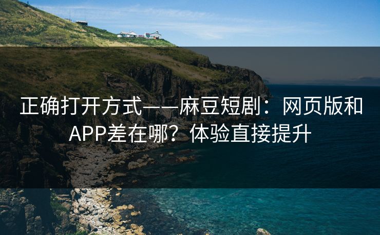 正确打开方式——麻豆短剧：网页版和APP差在哪？体验直接提升